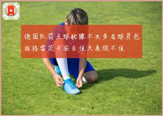 德国队罚点球犹豫不决多名球员包括格雷茨卡安东佳夫表现不佳