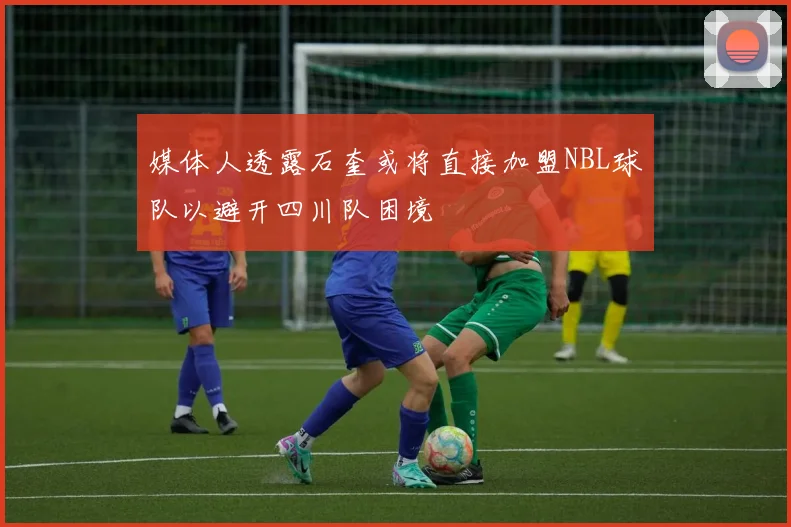 媒体人透露石奎或将直接加盟NBL球队以避开四川队困境