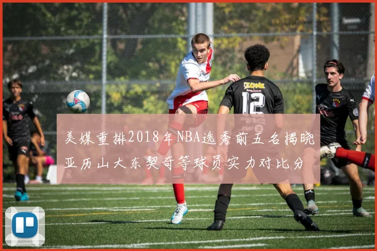美媒重排2018年NBA选秀前五名揭晓亚历山大东契奇等球员实力对比分析
