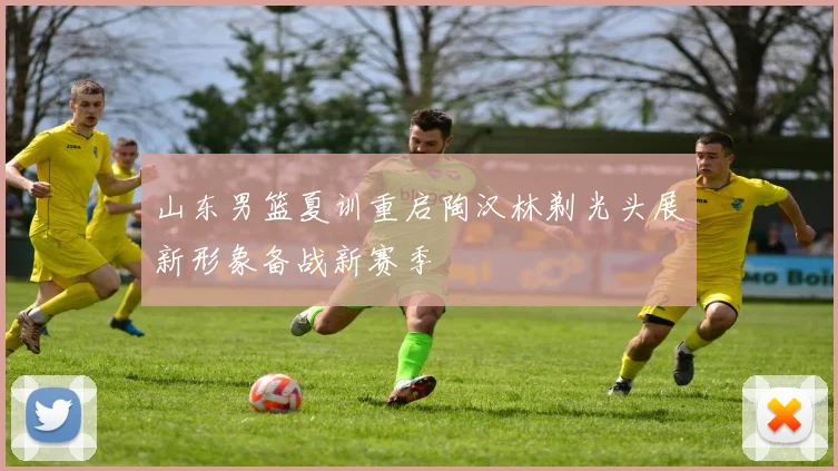 山东男篮夏训重启陶汉林剃光头展新形象备战新赛季