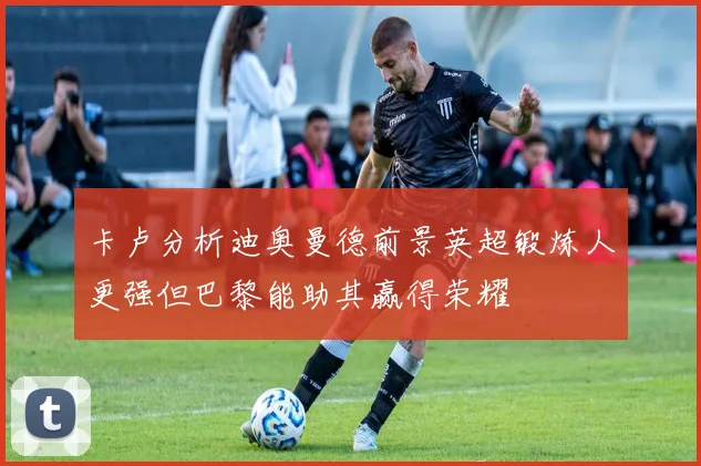 卡卢分析迪奥曼德前景英超锻炼人更强但巴黎能助其赢得荣耀