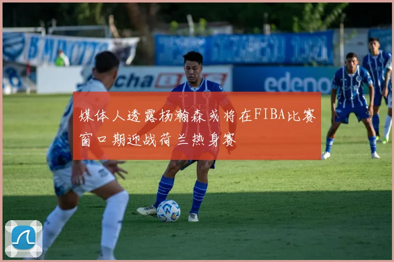 媒体人透露杨瀚森或将在FIBA比赛窗口期迎战荷兰热身赛
