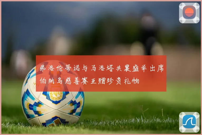 弗洛伦蒂诺与马洛塔共襄盛举出席伯纳乌慈善赛互赠珍贵礼物