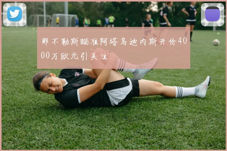 那不勒斯瞄准阿塔乌迪内斯开价4000万欧元引关注