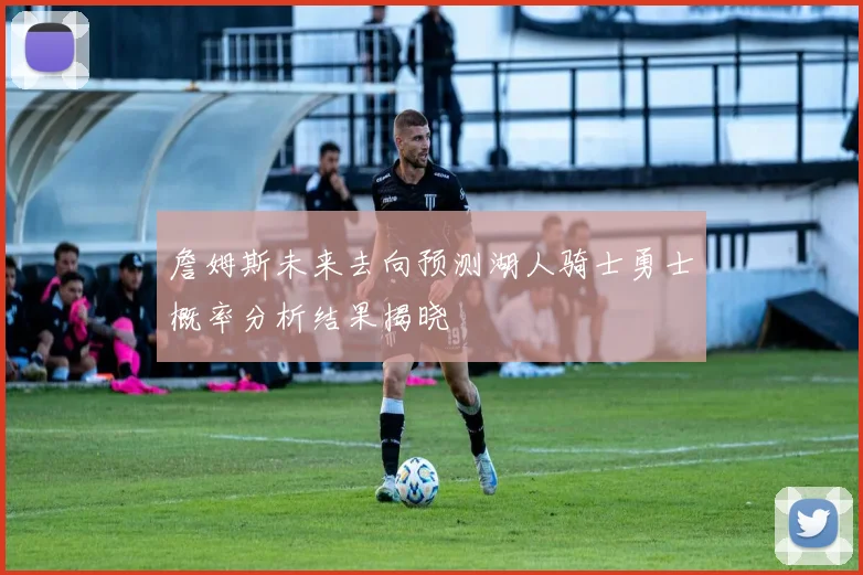 詹姆斯未来去向预测湖人骑士勇士概率分析结果揭晓