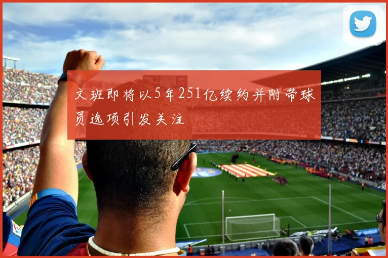 文班即将以5年251亿续约并附带球员选项引发关注