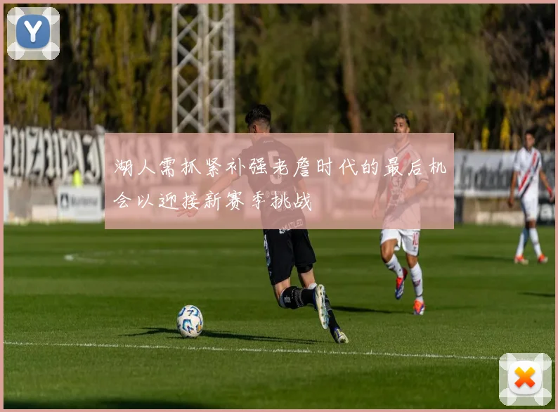 湖人需抓紧补强老詹时代的最后机会以迎接新赛季挑战