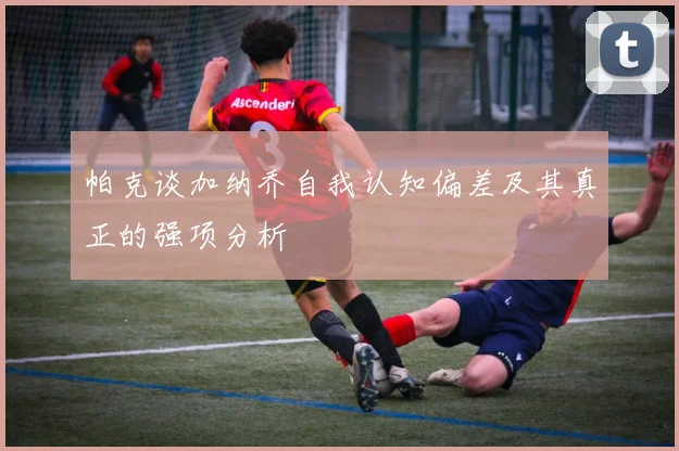 帕克谈加纳乔自我认知偏差及其真正的强项分析