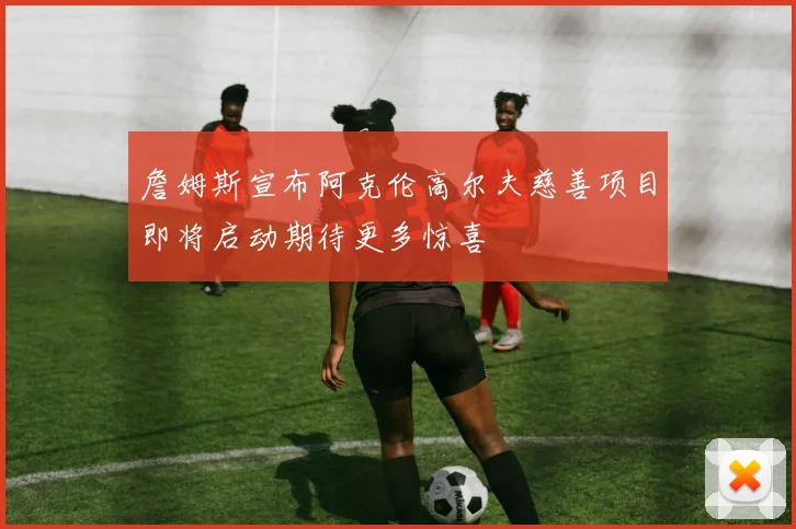 詹姆斯宣布阿克伦高尔夫慈善项目即将启动期待更多惊喜