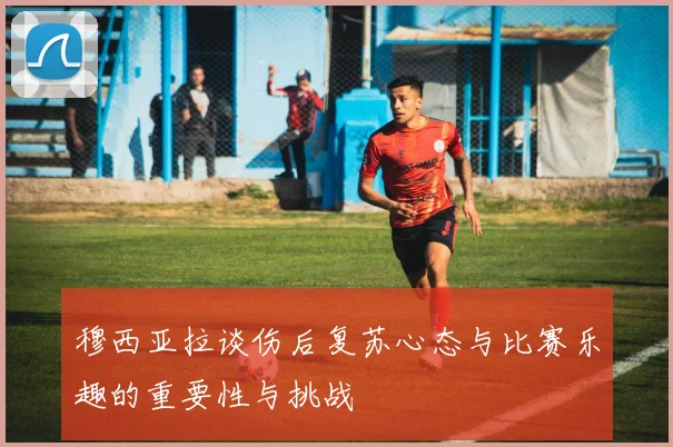 穆西亚拉谈伤后复苏心态与比赛乐趣的重要性与挑战