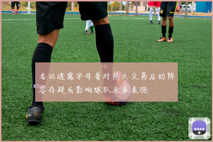名记透露字母哥对热火交易后的阵容存疑或影响球队未来表现