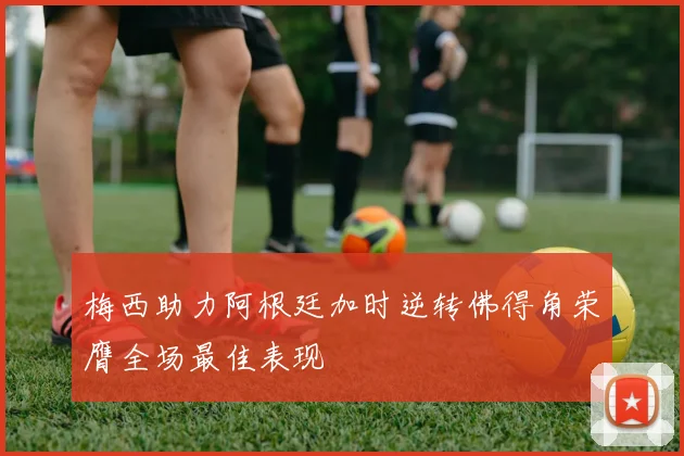 梅西助力阿根廷加时逆转佛得角荣膺全场最佳表现