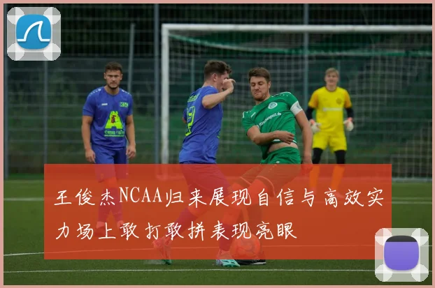 王俊杰NCAA归来展现自信与高效实力场上敢打敢拼表现亮眼