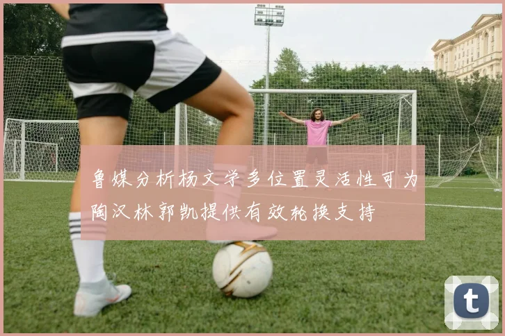 鲁媒分析杨文学多位置灵活性可为陶汉林郭凯提供有效轮换支持