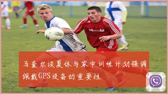马奎尔谈夏休与家中训练计划强调佩戴GPS设备的重要性